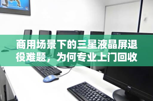 商用场景下的三星液晶屏退役难题，为何专业上门回收是唯一解？