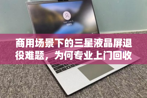 商用场景下的三星液晶屏退役难题，为何专业上门回收是唯一解？