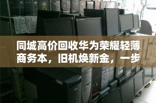 同城高价回收华为荣耀轻薄商务本，旧机焕新金，一步到位不踩坑