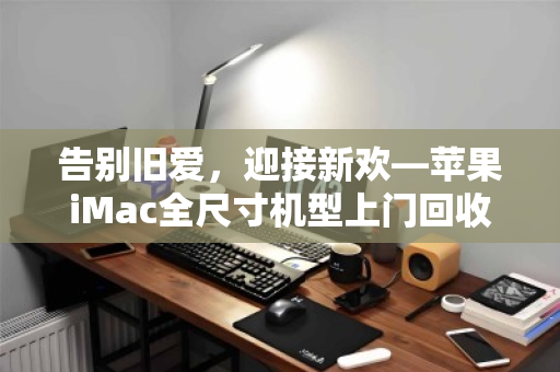 告别旧爱，迎接新欢—苹果iMac全尺寸机型上门回收全指南