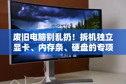 废旧电脑别乱扔！拆机独立显卡、内存条、硬盘的专项回收指南，让你的配件值回票价