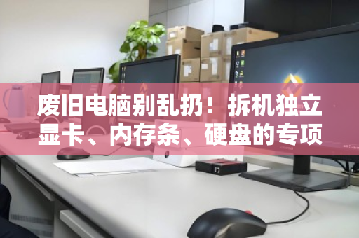 废旧电脑别乱扔！拆机独立显卡、内存条、硬盘的专项回收指南，让你的配件值回票价