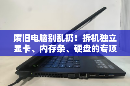 废旧电脑别乱扔！拆机独立显卡、内存条、硬盘的专项回收指南，让你的配件值回票价