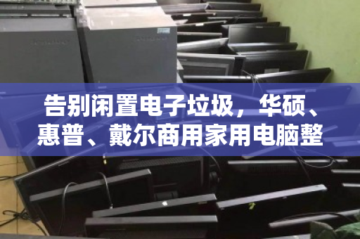 告别闲置电子垃圾，华硕、惠普、戴尔商用家用电脑整机专业回收的价值与门道