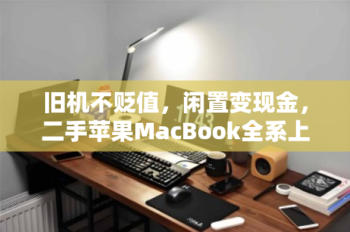 旧机不贬值,闲置变现金,二手苹果MacBook全系上门回收全攻略 旧机不贬值,闲置变现金,二手苹果MacBook全系上门回收全攻略