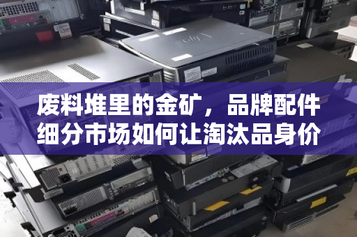 废料堆里的金矿，品牌配件细分市场如何让淘汰品身价翻倍？从221到320的编号启示
