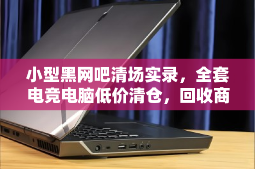 小型黑网吧清场实录,全套电竞电脑低价清仓,回收商直呼捡漏还是踩坑? 小型黑网吧清场实录,全套电竞电脑低价清仓,回收商直呼捡漏还是踩坑?
