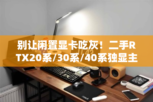 别让闲置显卡吃灰!二手RTX20系/30系/40系独显主机专项高价回收,一站变现的终极指南 别让闲置显卡吃灰!二手RTX20系/30系/40系独显主机专项高价回收,一站变现的终极指南