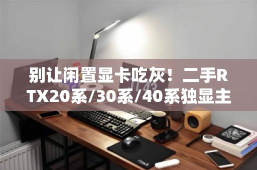 别让闲置显卡吃灰！二手RTX20系/30系/40系独显主机专项高价回收，一站变现的终极指南