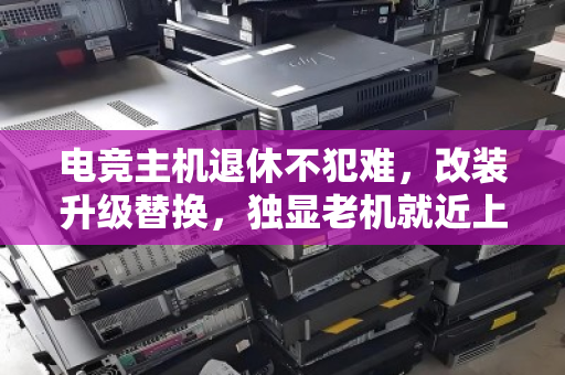 电竞主机退休不犯难,改装升级替换,独显老机就近上门回收全攻略 电竞主机退休不犯难,改装升级替换,独显老机就近上门回收全攻略