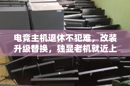 电竞主机退休不犯难,改装升级替换,独显老机就近上门回收全攻略 电竞主机退休不犯难,改装升级替换,独显老机就近上门回收全攻略