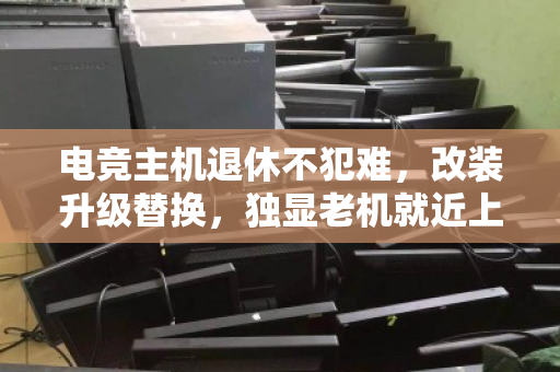 电竞主机退休不犯难，改装升级替换，独显老机就近上门回收全攻略