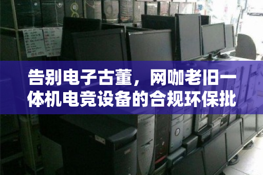 告别电子古董,网咖老旧一体机电竞设备的合规环保批量回收指南 告别电子古董,网咖老旧一体机电竞设备的合规环保批量回收指南
