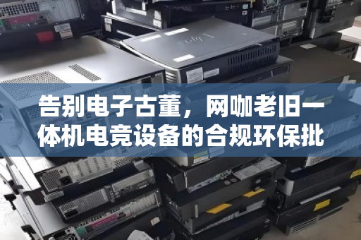 告别电子古董，网咖老旧一体机电竞设备的合规环保批量回收指南