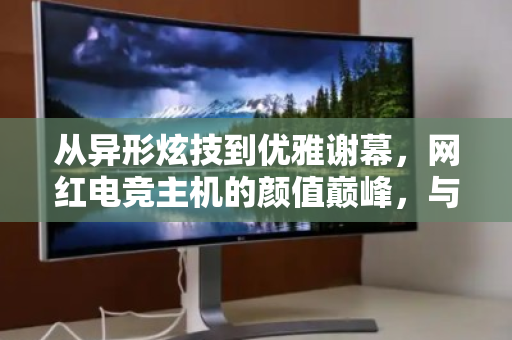 从异形炫技到优雅谢幕,网红电竞主机的颜值巅峰,与它最后的体面归宿 从异形炫技到优雅谢幕,网红电竞主机的颜值巅峰,与它最后的体面归宿