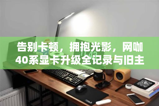 告别卡顿，拥抱光影，网咖40系显卡升级全记录与旧主机整机批量回收的智慧之选
