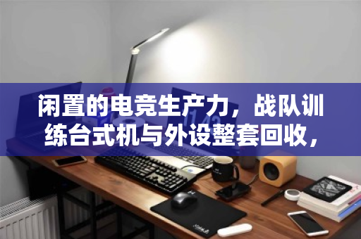 闲置的电竞生产力，战队训练台式机与外设整套回收，如何让装备价值重燃？