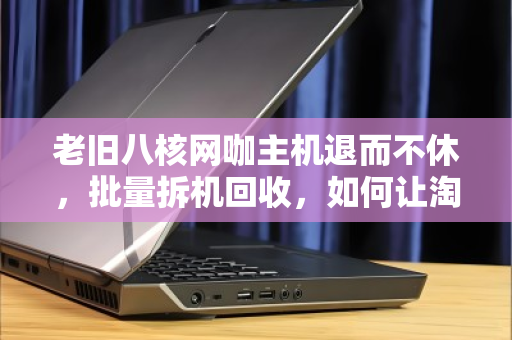 老旧八核网咖主机退而不休,批量拆机回收,如何让淘汰资产再赚一笔? 老旧八核网咖主机退而不休,批量拆机回收,如何让淘汰资产再赚一笔?