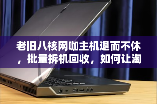 老旧八核网咖主机退而不休，批量拆机回收，如何让淘汰资产再赚一笔？