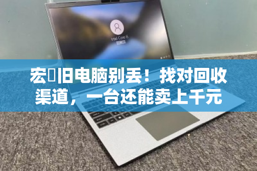 宏碁旧电脑别丢!找对回收渠道,一台还能卖上千元 宏碁旧电脑别丢!找对回收渠道,一台还能卖上千元