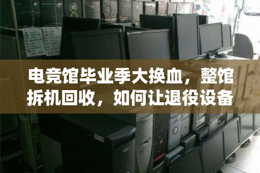 电竞馆毕业季大换血,整馆拆机回收,如何让退役设备榨出最后一分价值? 电竞馆毕业季大换血,整馆拆机回收,如何让退役设备榨出最后一分价值?