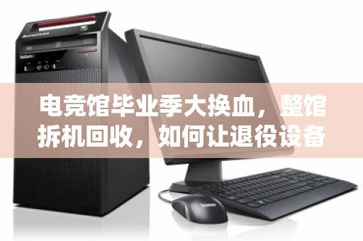 电竞馆毕业季大换血,整馆拆机回收,如何让退役设备榨出最后一分价值? 电竞馆毕业季大换血,整馆拆机回收,如何让退役设备榨出最后一分价值?