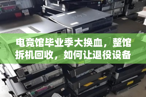 电竞馆毕业季大换血，整馆拆机回收，如何让退役设备榨出最后一分价值？