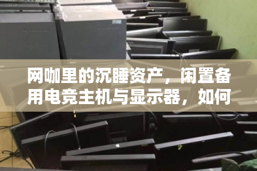 网咖里的沉睡资产,闲置备用电竞主机与显示器,如何靠零散上门回收变废为宝? 网咖里的沉睡资产,闲置备用电竞主机与显示器,如何靠零散上门回收变废为宝?