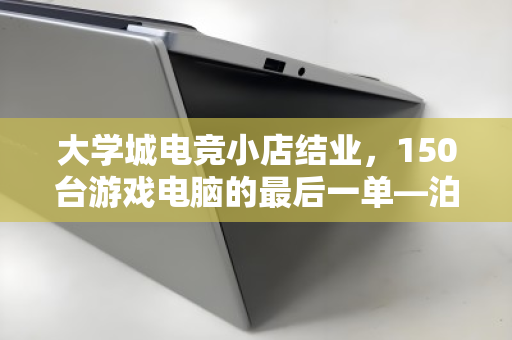 大学城电竞小店结业,150台游戏电脑的最后一单—泊祎回收上门记 大学城电竞小店结业,150台游戏电脑的最后一单—泊祎回收上门记