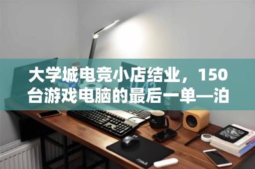 大学城电竞小店结业,150台游戏电脑的最后一单—泊祎回收上门记 大学城电竞小店结业,150台游戏电脑的最后一单—泊祎回收上门记