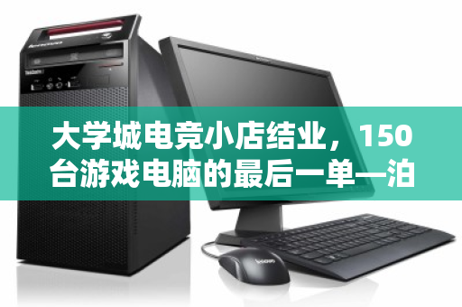 大学城电竞小店结业，150台游戏电脑的最后一单—泊祎回收上门记