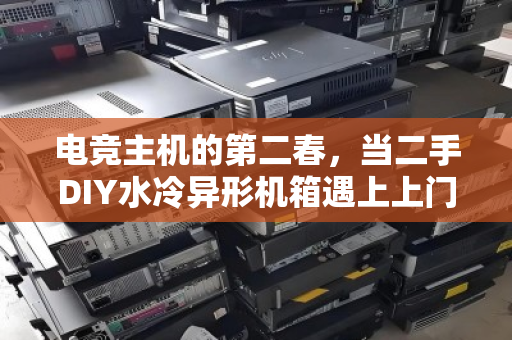 电竞主机的第二春,当二手DIY水冷异形机箱遇上上门回收,玩家狂喜 电竞主机的第二春,当二手DIY水冷异形机箱遇上上门回收,玩家狂喜