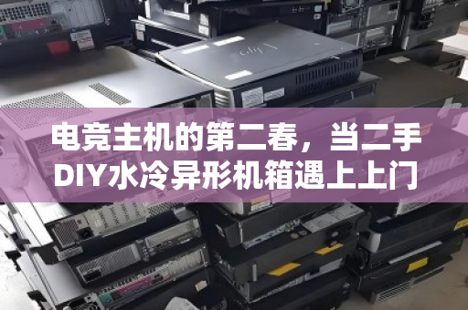 电竞主机的第二春，当二手DIY水冷异形机箱遇上上门回收，玩家狂喜