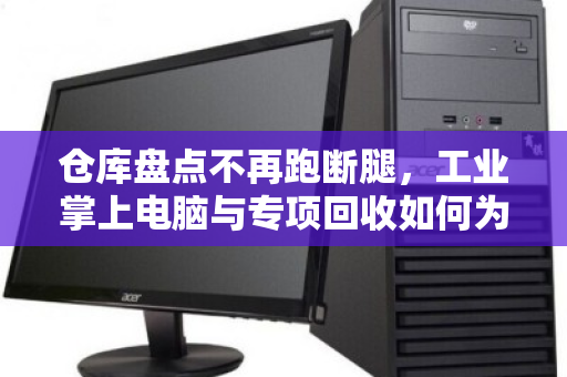 仓库盘点不再跑断腿,工业掌上电脑与专项回收如何为仓储管理降本增效 仓库盘点不再跑断腿,工业掌上电脑与专项回收如何为仓储管理降本增效