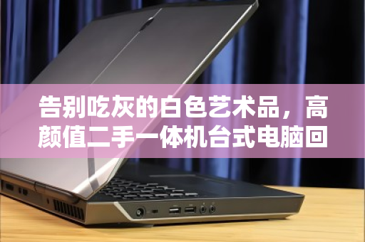 告别吃灰的白色艺术品,高颜值二手一体机台式电脑回收全指南 告别吃灰的白色艺术品,高颜值二手一体机台式电脑回收全指南