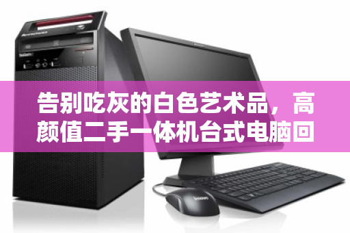 告别吃灰的白色艺术品,高颜值二手一体机台式电脑回收全指南 告别吃灰的白色艺术品,高颜值二手一体机台式电脑回收全指南