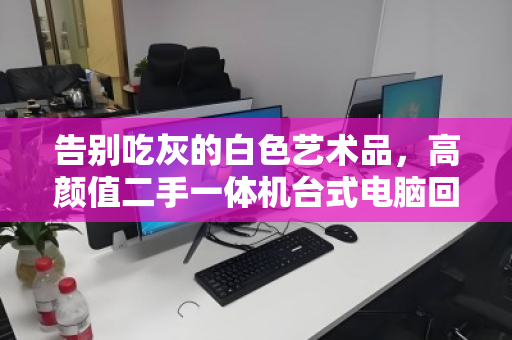 告别吃灰的白色艺术品，高颜值二手一体机台式电脑回收全指南