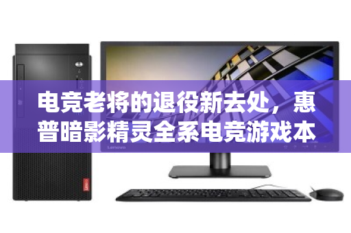 电竞老将的退役新去处,惠普暗影精灵全系电竞游戏本,同城上门回收全攻略 电竞老将的退役新去处,惠普暗影精灵全系电竞游戏本,同城上门回收全攻略