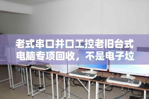 老式串口并口工控老旧台式电脑专项回收，不是电子垃圾，而是沉睡的工业资产