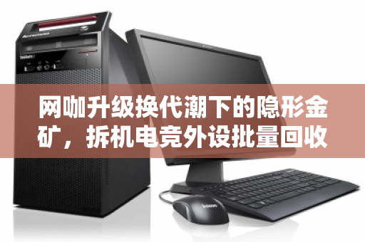 网咖升级换代潮下的隐形金矿,拆机电竞外设批量回收,一场效率与价值的双赢博弈 网咖升级换代潮下的隐形金矿,拆机电竞外设批量回收,一场效率与价值的双赢博弈