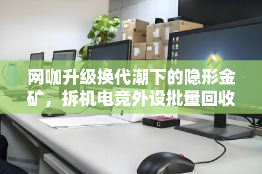 网咖升级换代潮下的隐形金矿，拆机电竞外设批量回收，一场效率与价值的双赢博弈