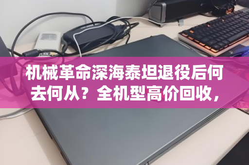 机械革命深海泰坦退役后何去何从？全机型高价回收，让战损笔记本焕发第二春