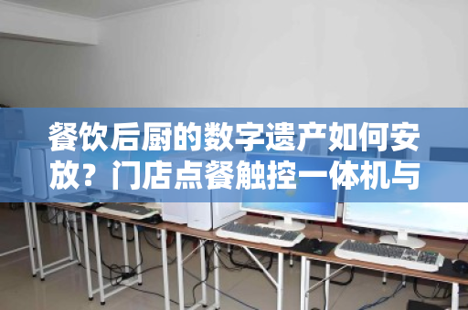 餐饮后厨的数字遗产如何安放?门店点餐触控一体机与餐饮专用电脑整套回收的价值重塑 餐饮后厨的数字遗产如何安放?门店点餐触控一体机与餐饮专用电脑整套回收的价值重塑