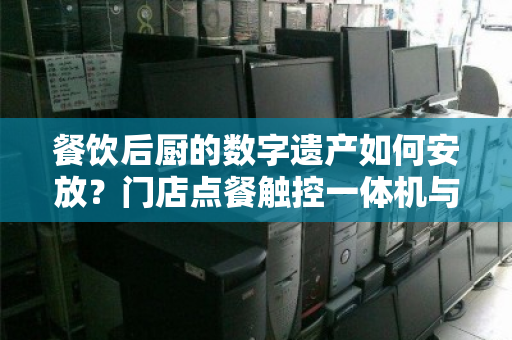 餐饮后厨的数字遗产如何安放?门店点餐触控一体机与餐饮专用电脑整套回收的价值重塑 餐饮后厨的数字遗产如何安放?门店点餐触控一体机与餐饮专用电脑整套回收的价值重塑