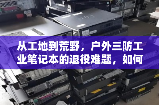 从工地到荒野,户外三防工业笔记本的退役难题,如何破解防水防尘电脑的专项回收困局? 从工地到荒野,户外三防工业笔记本的退役难题,如何破解防水防尘电脑的专项回收困局?