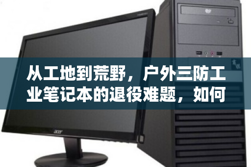 从工地到荒野，户外三防工业笔记本的退役难题，如何破解防水防尘电脑的专项回收困局？