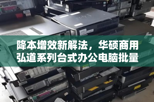 降本增效新解法,华硕商用弘道系列台式办公电脑批量回收的价值重塑 降本增效新解法,华硕商用弘道系列台式办公电脑批量回收的价值重塑