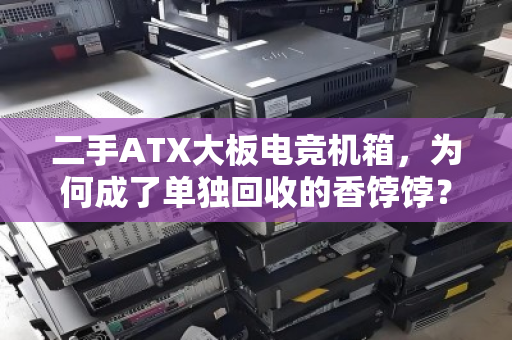 二手ATX大板电竞机箱,为何成了单独回收的香饽饽?从吃灰到变现的完整指南 二手ATX大板电竞机箱,为何成了单独回收的香饽饽?从吃灰到变现的完整指南