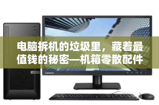电脑拆机的垃圾里,藏着最值钱的秘密—机箱零散配件回收全指南 电脑拆机的垃圾里,藏着最值钱的秘密—机箱零散配件回收全指南