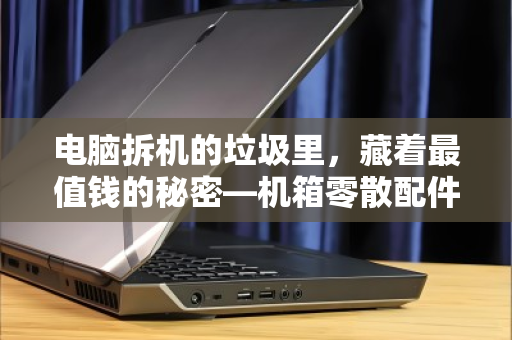 电脑拆机的垃圾里,藏着最值钱的秘密—机箱零散配件回收全指南 电脑拆机的垃圾里,藏着最值钱的秘密—机箱零散配件回收全指南